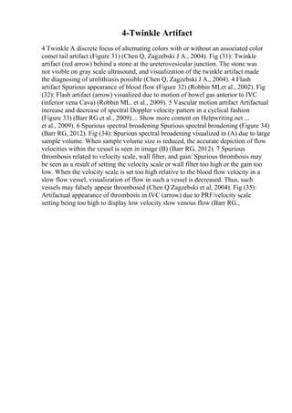 4-Twinkle Artifact
4 Twinkle A discrete focus of alternating colors with or without an associated color
comet tail artifact (Figure 31) (Chen Q, Zagzebski J A., 2004). Fig (31): Twinkle
artifact (red arrow) behind a stone at the ureterovesicular junction. The stone was
not visible on gray scale ultrasound, and visualization of the twinkle artifact made
the diagnosing of urolithiasis possible (Chen Q, Zagzebski J A., 2004). 4 Flash
artifact Spurious appearance of blood flow (Figure 32) (Robbin MLet al., 2002). Fig
(32): Flash artifact (arrow) visualized due to motion of bowel gas anterior to IVC
(inferior vena Cava) (Robbin ML. et al., 2009). 5 Vascular motion artifact Artifactual
increase and decrease of spectral Doppler velocity pattern in a cyclical fashion
(Figure 33) (Barr RG et al., 2009).... Show more content on Helpwriting.net ...
et al., 2009). 6 Spurious spectral broadening Spurious spectral broadening (Figure 34)
(Barr RG, 2012). Fig (34): Spurious spectral broadening visualized in (A) due to large
sample volume. When sample volume size is reduced, the accurate depiction of flow
velocities within the vessel is seen in image (B) (Barr RG, 2012). 7 Spurious
thrombosis related to velocity scale, wall filter, and gain: Spurious thrombosis may
be seen as a result of setting the velocity scale or wall filter too high or the gain too
low. When the velocity scale is set too high relative to the blood flow velocity in a
slow flow vessel, visualization of flow in such a vessel is decreased. Thus, such
vessels may falsely appear thrombosed (Chen Q Zagzebski et al, 2004). Fig (35):
Artifactual appearance of thrombosis in IVC (arrow) due to PRF/velocity scale
setting being too high to display low velocity slow venous flow (Barr RG.,
 