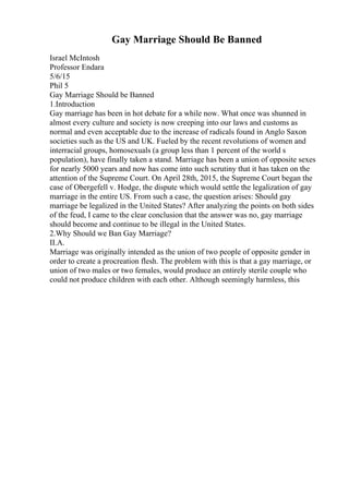 Gay Marriage Should Be Banned
Israel McIntosh
Professor Endara
5/6/15
Phil 5
Gay Marriage Should be Banned
1.Introduction
Gay marriage has been in hot debate for a while now. What once was shunned in
almost every culture and society is now creeping into our laws and customs as
normal and even acceptable due to the increase of radicals found in Anglo Saxon
societies such as the US and UK. Fueled by the recent revolutions of women and
interracial groups, homosexuals (a group less than 1 percent of the world s
population), have finally taken a stand. Marriage has been a union of opposite sexes
for nearly 5000 years and now has come into such scrutiny that it has taken on the
attention of the Supreme Court. On April 28th, 2015, the Supreme Court began the
case of Obergefell v. Hodge, the dispute which would settle the legalization of gay
marriage in the entire US. From such a case, the question arises: Should gay
marriage be legalized in the United States? After analyzing the points on both sides
of the feud, I came to the clear conclusion that the answer was no, gay marriage
should become and continue to be illegal in the United States.
2.Why Should we Ban Gay Marriage?
II.A.
Marriage was originally intended as the union of two people of opposite gender in
order to create a procreation flesh. The problem with this is that a gay marriage, or
union of two males or two females, would produce an entirely sterile couple who
could not produce children with each other. Although seemingly harmless, this
 