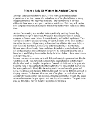 Medea s Role Of Women In Ancient Greece
Amongst Euripides most famous plays, Medea went against the audience s
expectations at his time. Indeed, the main character of the play is Medea, a strong
independent female who neglected moral and . She was therefore in all ways
different to how women were perceived in Ancient Greece. This essay will explore
how Euripidescontroversial characters demonstrate that his views were ahead of his
time.
Ancient Greek society was ahead of its time politically speaking. Indeed they
iniciated the concept of democracy. Of course, this democracy did not include
everyone in Greece; male citizens dominated society and had full legal status. They
were divided in three classes depending on wealth. Females on the other hand had
few rights, they were obliged to stay at home and bear children. Once married to a
man chosen by their father, women were under the authority of their husband.
Divorce were tolerated under three conditions : Repudation by the husband, he did
not need justification and had to return the dowry; the wife could leave the family
home but it would bring shame on her; finaly the bride s father ... Show more content
on Helpwriting.net ...
Its main characters are women each with differently complex personnalities. Hecabe
was the queen of Troja, her situation makes her a tragic character and atracts pity.
On the other hand, her daughter the princess Cassandra is dedicated to the gods; she
bears the curse of having the ability if foresight yet never being trusted, thrown onto
her by the god Apollo. Finaly Hecabe s daughter in law Andromache, proud and
noble. The protagonists being so different, they each will have a different approach to
the play s events. Furthermore Menelaus, one of the play s two male characters, is
considered weak in contrast with the strong female personnalities present. The trojan
women also question the god s power and men dependence on them. The gods in the
play are depicted as flawed, therefore assimilated with simple
 