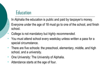 Education In Alphalia the education is public and paid by taxpayer’s money. Everyone under the age of 18 must go to one of the school, and finish school. College is not mandatory but  highly recommended. You must attend school every weekday unless written a pass for a special circumstance. There are five schools: the preschool, elementary, middle, and high school, and a university. One University: The University of Alphalia. Attendance starts at the age of four. 