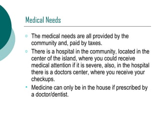 Medical Needs The medical needs are all provided by the community and, paid by taxes.  There is a hospital in the community, located in the center of the island, where you could receive medical attention if it is severe, also, in the hospital there is a doctors center, where you receive your checkups. Medicine can only be in the house if prescribed by a doctor/dentist. 