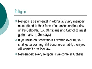 Religion Religion is detrimental in Alphalia. Every member must attend to their form of a service on their day of the Sabbath. (Ex. Christians and Catholics must go to mass on Sundays) If you miss church without a written excuse, you shall get a warning, if it becomes a habit, then you will commit a yellow law. Remember: every religion is welcome in Alphalia! 
