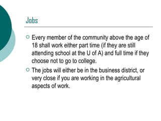 Jobs Every member of the community above the age of 18 shall work either part time (if they are still attending school at the U of A) and full time if they choose not to go to college. The jobs will either be in the business district, or very close if you are working in the agricultural aspects of work. 