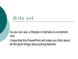    t h e  e n d As you can see, a lifestyle in Alphalia is a simplistic one.  I hope that this PowerPoint will make you think about all the good things about joining Alphalia. 