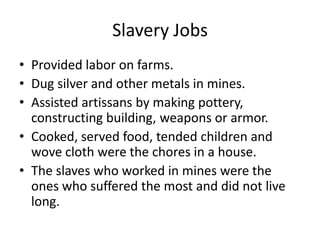 SlaveryJobsProvided labor onfarms.Dugsilver and othermetals in mines.Assistedartissansbymakingpottery, constructingbuilding, weaponsorarmor. Cooked, servedfood, tended children and woveclothwerethe chores in a house.Theslaveswhoworked in mines weretheoneswhosufferedthemost and didnotlivelong.