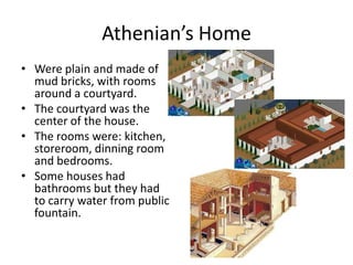 Athenian’s HomeWereplain and made of mudbricks, withroomsaround a courtyard. Thecourtyardwasthe center of thehouse.Theroomswere: kitchen, storeroom, dinningroom and bedrooms.Somehouseshadbathroomsbuttheyhadtocarrywaterfrompublicfountain. 