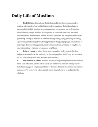 Daily Life of Muslims
 Prohibitions: Everything that is harmful to the body, mind, soul, or
society is forbidden (haram) in Islam, while everything that is beneficial is
permissible (halal). Muslims are not permitted to consume pork, alcohol, or
mind-altering drugs. Muslims are required to consume meat that has been
butchered and blessed in an Islamic manner. Muslims are also prohibited from
gambling, taking an interest in fortune-telling, killing, lying, stealing, cheating,
oppressing or abusing others, being greedy or stingy, engaging in sex outside of
marriage, disrespecting parents, mistreating relatives, orphans, or neighbors,
and mistreating relatives, orphans, or neighbors.
 Role of clergy: n Islam, there is no clergy hierarchy, nor do Muslim
religious leaders have the authority to forgive people's sins. Every person has a
direct relationship with God, with no intermediary.
 Conversion to Islam: Muslims are encouraged to spread the word about
their faith. Muslims, on the other hand, are told not to criticize other people's
beliefs or engage in religious conflicts or debates. There is no formal conversion
ceremony. To convert to Islam, people must simply believe in and recite the
shahada
 