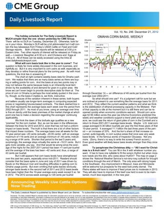 Vol. 10, No. 246 December 21, 2012
           The holiday schedule for The Daily Livestock Report is                                                                                OMAHA CORN BASIS, WEEKLY
MUCH simpler than the one shown yesterday for CME Group.                                                                    $/bushel
There will be no DLR on Tuesday, December 25. Otherwise, look for                                                           0.80
us in your inbox. Monday’s DLR will be a bit abbreviated but it will con-                                                                           2010
tain the key takeaways from Friday’s USDA Cattle on Feed and Cold                                                           0.60                    Avg. '02-'11
Storage reports. Both of those reports will be released at 3:00 p.m                                                         0.40
                                                                                                                                                    2011
Eastern time. Two other reports of interest will be released on Friday as                                                                           2012
well — Livestock Slaughter at 8:30 a.m. and Chickens and Eggs at                                                            0.20
3:00 p.m. All of these can be easily accessed using the links at
                                                                                                                            0.00
www.dailylivestockreport.com.
           What will corn basis look like in the year to come? That                                                        -0.20
question is likely far more widely discussed in the corn business, and
                                                                                                                           -0.40
rightfully so. But it is very important to corn users as well, especially as
they develop or refine financial plans for the coming year. As with most                                                   -0.60
questions, the trick lies in answering it!
           The chart at right contains weekly basis data for Omaha cash                                                    -0.80
corn. We realize that there are as many basis series as there are buy-                                                     -1.00
ing or selling points for corn. And the basis at any two points may or
may not behave the same because basis is an inherently local item                                                          -1.20
                                                                                                                                   J         F       M         A       M         J        J        A        S        O         N        D
driven by the availability of and demand for grain in a given area. We
know we can’t even begin to provide descriptive stats for them al. The
price of corn in Omaha is perhaps the most widely quoted in the coun-                                                    through December 14 — an difference of 49 cents per bushel from the
try, though, so the basis it implies is, we think, instructive.                                                          average over 2002-2011.
           Because of the variation inherent in these series, both buyers                                                          So what should one use? It’s a judgment call for sure but we
and sellers usually use longer-term averages in computing expected                                                       are inclined at present to use something like the average basis for 2011
prices or negotiating futures-based contracts. The black dashed line in                                                  and 2012. They reflect the current weather patterns and what we think
this chart represents the average basis each week over the period from                                                   is the stabilization of ethanol processing capacity in the Midwest. Part
2002 through 2011. As most of you know, using an average over time                                                       of that capacity is idle at the moment but it is still there and can be re-
is fine an dandy until the basic premises of the market change at which                                                  opened quickly when economic conditions warrant. Should corn acre-
point one has to make a decision regarding the averages’ continuing                                                      age hit 99 million acres this year (as Informa Economics predicted this
applicability.                                                                                                           week) and weather conditions support a trend yield around 163 bushels/
           We think the dawn of the biofuels age qualifies as a new                                                      acre, we could see the return of giant piles of corn in the Cornbelt and a
“premise” for the corn market. But, as can be seen in the differences                                                    return to those 2001-2011 average basis levels. Maybe. U.S. total corn
between the lines for 2010 and 2012, even that has not had a uniform                                                     usage averaged 8.36 billion bushels per year the first three years of that
impact on basis levels. The truth is that there are a lot of other factors                                               10-year period. It averaged 11.1 billion the last three years of the peri-
that impact these numbers. The average basis over all weeks for the                                                      od — an increase of 33%. And the lion’s share of that increase oc-
10 year period was –20 cents (actually -.20.05 cents) with an average                                                    curred, quite logically, in corn surplus areas that once saw very weak
maximum of +19 cents and an average minimum of –45 cents, indicat-                                                       basis levels. In the famous words of Inspector Clouseau: Not any
ing a range of 64 cents. Shorten that period to the last 5 years and,                                                    more. (Sorry, there’s no way to write the screwy French accent.).
surprisingly, the average stays virtually the same at –19.51 cents. But it                                               Even good weather will likely leave basis levels stronger than they once
gets more variable, you say. And that would be wrong since the aver-                                                     were.
age of the highs for the 2007-2011 period has been +1 cent per bushel                                                              To paraphrase the Christmas ditty — “All I want for Christ-
and the average of the lows has been –42 cents and, thus, a range of                                                     mas is a X-inch rain!” You can fill in the X with whatever number you
43 cents per bushel.                                                                                                     want. It has to have one syllable to fit the song’s rhythm but when mois-
           But it still appears that corn basis levels have strengthened                                                 ture needs are this dire, who cares about rhythm? The map on page 2
over the past two years, especially since mid-2011. Readers should                                                       shows the National Weather Service’s not-very-rosy outlook for drought
consider that the basis spike in June and July of 2011 was driven by                                                     conditions through the end of March. The only area with strong hopes
floods on the Missouri river and resulting difficulties in getting corn to                                               is the Southeast. Any improvement in Missouri, Iowa and Minnesota
Omaha usage points. But even omitting that spike leaves obviously                                                        will be welcome but prospects for the west look pretty dismal. The
stronger basis levels in the second half of 2011 and 2012 basis levels                                                   Plains states will have to improve if feed prices are to moderate in 2013.
have been higher than the 10-year average every week except 5 so far                                                     They will also have to improve if the beef cow herd is even to be main-
in 2012. The 2012 across-week average is +29 cents per bushel                                                            tained, much less expanded, in the new year.




     The Daily Livestock Report is published by Steve Meyer and Len Steiner. To subscribe/unsubscribe visit www.dailylivestockreport.com.
    Disclaimer: The Daily Livestock Report is intended solely for information purposes and is not to be construed, under any circumstances, by implication or otherwise, as an offer to sell or a solicitation to buy or trade any
    commodities or securities whatsoever. Information is obtained from sources believed to be reliable, but is in no way guaranteed. No guarantee of any kind is implied or possible where projections of future conditions are
    attempted. Futures trading is not suitable for all investors, and involves the risk of loss. Past results are no indication of future performance. Futures are a leveraged investment, and because only a percentage of a con-
    tract’s value is require to trade, it is possible to lose more than the amount of money initially deposited for a futures position. Therefore, traders should only use funds that they can afford to lose without affecting their life-
    style. And only a portion of those funds should be devoted to any one trade because a trader cannot expect to profit on every trade.

    CME Group is the trademark of CME Group, Inc. The Globe logo, Globex® and CME® are trademarks of Chicago Mercantile Exchange, Inc. CBOT® is the trademark of the Board of Trade of the City of Chicago. NYMEX,
    New York Mercantile Exchange, and ClearPort are trademarks of New York Mercantile Exchange. Inc. COMEX is a trademark of Commodity Exchange, Inc. Copyright © 2012 CME Group. All rights reserved.
 