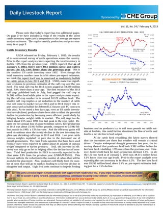 Sponsored by


                                                                                                                                                                      Vol. 11, No. 24 / February 4, 2013

         Please note that today’s report has two additional pages.                                                                CALF CROP AND US BEEF PRODUCTION: 1980 - 2012
                                                                                                           50,000 Calf Crop
On page 2 we have included a recap of the results of the latest
                                                                                                                                                                                                          Beef Prod 27,800
                                                                                                                     '000 head                                                                             mil lb.

cattle inventory report and a comparison to the average pre-report                                         48,000
                                                                                                                                                             Beef Prod.
                                                                                                                                                             (right axis)
                                                                                                                                                                                                                   26,700

analyst estimates. The regular weekly production and price sum-                                            46,000                                                                                                  25,600
mary is on page 3.
                                                                                                           44,000                                                                                                  24,500


Cattle Inventory Results                                                                                   42,000                                                                       2013 USDA Prod. Est.
                                                                                                                                                                                        24.9 bil. lb.; -3.9%
                                                                                                                                                                                                                   23,400

                                                                                                           40,000                                                                                                  22,300
          USDA released on Friday, February 1, 2013, the results
of its semi-annual survey of cattle operations across the country.
                                                                                                           38,000                                                                                                  21,200


Prior to the report analysts were expecting the total inventory to                                         36,000
                                                                                                                                                                                   Calf Crop                       20,100

decline 1.8% from the previous year. USDA reported that as of                                              34,000
                                                                                                                                                                                   (left axis)
                                                                                                                                                                                                                   19,000
January 1, 2013, there were 89.3 million cattle and calves                                                                                                                           2012 =34.279 mil.
                                                                                                           32,000                                                                                                  17,900
across the US, 1.6% lower than the previous year. This is                                                                                                                            - 2.9% vs. 2011

the smallest US cattle inventory since 1952. Even though the                                               30,000                                                                                                  16,800

total inventory number came in a bit above pre-report estimates,
we think the report itself can be construed as moderately bullish                                                                       US COW INVENTORY THE LOWEST SINCE 1941
for cattle prices in late 2013 and 2014. USDA made two signifi-                                           mil head
                                                                                                                                                  January 1, 2013 US Cow Inventory
cant revisions to previous estimates of the calf crop and the cow                                         60.000

herd. The total calf crop for 2012 is now pegged at 34.279 million
head, 2.9% lower than a year ago. The first estimate of the 2012                                          55.000
calf crop, published back in July, had pegged the calf crop at
34.500 million head while prior to the report analysts were expect-                                       50.000
ing the calf crop number to be around 34.572 million head. The
smaller calf crop implies a net reduction in the number of cattle                                         45.000
that will come to market in late 2013 and in 2014 (hence this re-
port construed as bullish for deferred LC futures and FC contracts
                                                                                                          40.000
this year). As we noted a few days ago, even as US cattle invento-
ries have declined, producers have been able to offset the potential                                                                          1941 =                                                 Jan 1, 2013 =
decline in production by becoming more efficient, particularly by                                         35.000                          36.819 mil. head                                          38.515 mil. head

bringing heavier weight cattle to market. The calf crop has de-
clined about 15% since 1995 (the last peak in the crop cycle). De-                                        30.000
                                                                                                                   1925          1935     1945      1955       1965         1975   1985          1995     2005     2015
spite the net annual loss of about 6 million calves, beef production
in 2012 was about 25.912 billion pounds, compared to 22.942 bil-
                                                                                                     business and as producers try to add more pounds on cattle out-
lion pounds in 1995, a 13% increase. And the efficiency gains will
                                                                                                     side of feedlots, this could further slowdown the flow of cattle and
need to continue since the steady decline in the cow inventory im-
plies ever shrinking calf crops in 2013 and 2014. Last year cattle                                   lead to a net decline in beef output.
carcass weights exploded, in part due to the increased use of                                                  As for cattle herd rebuilding, the latest survey showed
growth promotants. The class 2 beta agonists that have been used                                     that the incentives are there but weather will remain a critical
recently have been reported to added about 21 pounds of carcass                                      driver. Despite widespread drought pressures last year, the in-
weight compared to earlier products. Still, the increase in effi-                                    ventory showed that producers held back 5.361 million heifers for
ciency can only go so far in helping offset the decline in calf num-                                 beef cow herd rebuilding, 1.9% more than the previous year. How-
bers. Total beef production in 2013 is currently expected to de-                                     ever, heifers held back for dairy production declined 1.5%. In all,
cline some 3.9% from the previous year (USDA/WASDE). This                                            the US cow herd as of January 1, 2013 was 38.515 million head,
forecast reflects the reduction in the number of calves that will be                                 2.2% lower than year ago levels. Prior to the report analysts were
available for placement. Also, producers will likely limit the num-                                  expecting the cow inventory to be down 1.3%. The beef cow herd
ber of cows that will go to market, leading to a further decline in                                  was 29.295 million head, down 2.9% vs. pre-report estimates look-
slaughter and output. High feed costs continue to impede feeding                                     ing just for a 1.5% decline.

            The Daily Livestock Report is made possible with support from readers like you. If you enjoy reading this report and would
            like to sustain it going forward, consider becoming a contributor by going to our website: www.DailyLivestockReport.com
                                                            Thank you for your support!
The Daily Livestock Report is published by Steve Meyer & Len Steiner, Inc., Adel, IA and Merrimack, NH. To subscribe, support or unsubscribe visit www.dailylivestockreport.com. Copyright © 2013
Steve Meyer and Len Steiner, Inc. All rights reserved.
The Daily Livestock Report is not owned, controlled, endorsed or sold by CME Group Inc. or its aﬃliates and CME Group Inc. and its aﬃliates disclaim any and all responsibility for the informa on
contained herein. CME Group®, CME® and the Globe logo are trademarks of Chicago Mercan le Exchange, Inc.
Disclaimer: The Daily Livestock Report is intended solely for informa on purposes and is not to be construed, under any circumstances, by implica on or otherwise, as an oﬀer to sell or a solicita-
  on to buy or trade any commodi es or securi es whatsoever. Informa on is obtained from sources believed to be reliable, but is in no way guaranteed. No guarantee of any kind is implied or
possible where projec ons of future condi ons are a empted. Futures trading is not suitable for all investors, and involves the risk of loss. Past results are no indica on of future performance.
Futures are a leveraged investment, and because only a percentage of a contract’s value is require to trade, it is possible to lose more than the amount of money ini ally deposited for a futures
posi on. Therefore, traders should only use funds that they can aﬀord to lose without aﬀec ng their lifestyle. And only a por on of those funds should be devoted to any one trade because a
trader cannot expect to proﬁt on every trade.
 