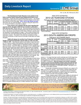 Sponsored by

                                                                                                                                                        Vol. 11, No. 28 / February 8, 2013

           The first Seasonal Trader Reports is now posted on the                                                                 ANALYSTS' ESTIMATES
Daily Livestock Report website (www.dailylivestockreport.com).
Supporters — those who have contributed $149 or more — can access                                                2013 US YEAR-END STOCKS
the President’s Day report by clicking on Quarterly Report on the menu                                       February 8, 2013 Crop Production/WASDE Reports
bar at the top of the home page. Click here to get Adobe Acrobat                                                                                  Analysts' Estimates, February*
                                                                                                                        2012           USDA
with which you can read the Report. A guide to using the report from                                                                                 Low        High    Average
our January 22 edition is reprinted on page 3.                                                                          USDA          January
           If you weren’t very satisfied with the chart regarding the                                                                         (Billion Bushels)
sources of U.S. slaughter cattle that we included in yesterday’s                                     Corn               0.988           0.602       0.502      0.697      0.616
DLR, join the club. Neither were we. We encountered a printing prob-                                 Soybeans           0.169           0.135       0.103      0.140      0.130
lem on the way to the Adobe Acrobat version that we didn’t have time to                              Wheat              0.743           0.716       0.512      0.783      0.717
solve. But we got it done thanks to Altin Kalo of Steiner’s and the chart                            *Source: Bloomberg
we intended to include appears on page 2. We’re pretty confident that
you’ll find it far more illuminating than that pile of lines at the bottom of                                                     ANALYSTS' ESTIMATES
yesterday’s version. The areas in this chart are cumulative so they
show the contribution of each source of animals to total steer and heifer
                                                                                                            2013 SOUTH AMERICAN CROPS
slaughter.                                                                                                                 February 8, 2013 WASDE Report
           USDA will release its monthly Crop Production and World                                                      2012           USDA       Analysts' Estimates, February*
Supply and Demand Estimates reports today at 12:00 noon EST,                                                                                       Low         High     Average
                                                                                                                        USDA          January
11:00 a.m. CST. The February report is not usually a huge news item
for U.S. crops as USDA’s final estimate of the prior year’s crop is pub-                                                                  (Million Metric Tonnes)
lished in January. Analysts expect no significant change in projected                                Argentina
year-end stocks. Their 616 million bu. average for corn is slightly larger
                                                                                                          Corn           21.0            28.0             24.0             28.0             26.4
than last month while they expect USDA to reduce year-end soybean
stocks slightly, taking them back to the 130 million bu. level of the De-                            Soybeans            41.0            54.0             50.5             55.7             52.9
cember estimates. The trade will be looking to see if USDA makes any                                 Brazil
significant changes in usage for the coming year. Recall that the largest                                 Corn           73.0            71.0             69.8             73.5             71.3
changes in January were a 300 million bushel increase in corn feed and                               Soybeans            66.5            82.5             81.0             84.0             82.7
residual usage (reflecting higher-than-anticipated animal and bird num-
bers this year) and a 200 million bushel reduction in corn exports. We                               *Source: Bloomberg
don’t believe the trade expects any such changes this month.                                        acres) is 1.1% larger than last month’s estimate and 10.4% larger than
           The primary focus will be on USDA’s estimates of South Amer-                             last year’s. The agency left its predicted yield at 3.02 MT/hectare or
ican crops. The news and views on the progress of both corn and soy-                                44.9 bushels/acre, meaning it expects Brazilian producers to harvest
bean crops in Argentina and Brazil have been mixed in recent weeks.                                 83.4 MMT of soybeans. Both the analysts’ and Confab’’s estimates
           Hot weather in Argentina is believed to have hurt the potential                          would be a new record for Brazilian soybean output and mark the first
crops there — and that belief is reflected in the lower estimates at right.                         time that Brazil’s production has been larger than that of the U.S. An
The high of analysts’ expectation for today’s estimate of Argentina’s                               82.7MMT crop is equivalent to 3.038 billion bushels. Last year’s U.S.
soybean crop was the average last month. But the 26.4 million metric                                crop was 3.015 million bushels.
ton (MMT) crop would still be 25.7% larger than last year’s drought-                                          Conab also increased its forecast of Brazil’s corn output to 76
reduced output. Analysts still expect Argentina’s corn crop to fare even                            MMT, up 5.3% from January. That number is sharply higher than the
better, increasing by 29% year/year to 52.9 MMT. Both “expected” crop                               average of U.S. analysts estimates. A significant amount of Brazil’s
sizes would be smaller (by 5.7% for corn and 2% for soybeans) than                                  corn crop (40.9 MMT according to Confab) is raised as a second crop
last month’s USDA estimates, reflecting those weather concerns.                                     behind soybeans and will not be harvested until May.
           Conditions in Brazil have been more favorable and have led                                         Finally, analysts expect USDA to lower slightly its estimates of
several analysts to increase their forecasts of Brazilian soybean output.                           year-end inventories of both corn and soybeans and to raise its esti-
The average survey response of 82.7 MMT was 0.2 MMT higher than                                     mates of world wheat reserves. All of the expected changes are less
last month but would represent a 24.4% increase from 2012. Brazil’s                                 than 1% of the January levels. They do still represent large changes
government crop agency, Conab, announced yesterday that Brazil’s                                    from last year with corn carryouts predicted, on average, to be down
2012-13 soybean planted area (27.6 million hectares or 68.2 million                                 12%, soybeans to be 7.2% larger and wheat stocks to be 9.6% lower.

                       The Daily Livestock Report is made possible with support from readers like you. If you enjoy this report, find if valuable
                      and would like to sustain it going forward, consider becoming a contributor. Just go to www.DailyLivestockReport.com to
                             contribute by credit card or send your check to The Daily Livestock Report, P.O. Box 2, Adel, IA 50003.
                                                                           Thank you for your support!

 The Daily Livestock Report is published by Steve Meyer & Len Steiner, Inc., Adel, IA and Merrimack, NH. To subscribe, support or unsubscribe visit www.dailylivestockreport.com. Copyright © 2013
 Steve Meyer and Len Steiner, Inc. All rights reserved.
 The Daily Livestock Report is not owned, controlled, endorsed or sold by CME Group Inc. or its aﬃliates and CME Group Inc. and its aﬃliates disclaim any and all responsibility for the informa on
 contained herein. CME Group®, CME® and the Globe logo are trademarks of Chicago Mercan le Exchange, Inc.
 Disclaimer: The Daily Livestock Report is intended solely for informa on purposes and is not to be construed, under any circumstances, by implica on or otherwise, as an oﬀer to sell or a solicita-
   on to buy or trade any commodi es or securi es whatsoever. Informa on is obtained from sources believed to be reliable, but is in no way guaranteed. No guarantee of any kind is implied or
 possible where projec ons of future condi ons are a empted. Futures trading is not suitable for all investors, and involves the risk of loss. Past results are no indica on of future performance.
 Futures are a leveraged investment, and because only a percentage of a contract’s value is require to trade, it is possible to lose more than the amount of money ini ally deposited for a futures
 posi on. Therefore, traders should only use funds that they can aﬀord to lose without aﬀec ng their lifestyle. And only a por on of those funds should be devoted to any one trade because a
 trader cannot expect to proﬁt on every trade.
 