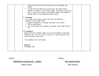 teacher will then starts his formal discussion about “Marriage and
Family”
 To make the lesson discussion be more active, the teacher will let
students to count from 1 up to the last number. The purpose of this one is
that, it is easy for the teacher to call somebody during oral participation
through calling out the designated/assigned number.
V. Evaluation
In a 1 whole sheet of paper, students will answer the following:
Restricted essay (5 points each)
1. Explain the importance of marriage and family in the society?
2. Why do people marry?
3. If you are to build your own family in the future, what would it likely to
be?
VI. Assignment
Research about the traditional family norms and non-traditional alternatives.
Afterwards, give your views about it. Paste this in a short bond paper. And,
observe neatness on your work.
To be submitted on the next meeting.
Remarks:
Thoroughly done.
Mentee: Mentor:
DIONESIO O. CABUYAO JR. BSED-4 MS. NAOMI J. PITAO
Student Teacher SHS Instructor
 