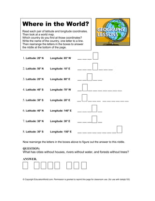 Where in the World?
Read each pair of latitude and longitude coordinates.
Then look at a world map.
Which country do you find at those coordinates?
Write the name of the country, one letter to a line.
Then rearrange the letters in the boxes to answer
the riddle at the bottom of the page.
1. Latitude: 20° N Longitude: 65° W ___ ___ ___
2. Latitude: 50° N Longitude: 10° E ___ ___ ___ ___ ___ ___
3. Latitude: 20° N Longitude: 80° E ___ ___ ___ ___
4. Latitude: 40° S Longitude: 70° W ___ ___ ___ ___ ___ ___ ___ ___
5. Latitude: 30° S Longitude: 20° E ___ ___ ___ ___ ___ ___ ___ ___ ___ ___
6. Latitude: 40° N Longitude: 140° E ___ ___ ___ ___
7. Latitude: 30° N Longitude: 30° E ___ ___ ___ ___
8. Latitude: 30° S Longitude: 150° E ___ ___ ___ ___ ___ ___ ___ ___
Now rearrange the letters in the boxes above to figure out the answer to this riddle.
QUESTION:
What has cities without houses, rivers without water, and forests without trees?
ANSWER.
© Copyright EducationWorld.com. Permission is granted to reprint this page for classroom use. (for use with dailylp130)
 