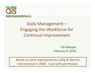 Daily Management –
     D il M           t
  Engaging the Workforce for 
   Continual Improvement

                                Ed Gillespie
                           February 8, 2010
                           F b      8 2010

Based on work copyrighted by Luftig & Warren 
Based on work copyrighted by Luftig & Warren
 International in 2000.  Used with permission.
 