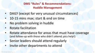 DMS “Rules” & Recommendations:
Huddle Management
• DAILY (except for very unusual circumstances)
• 10-15 mins max; start & end on time
• No problem solving in huddle
• Rotate facilitation
• Rotate attendance for areas that must have coverage
(and follow-up with those who didn’t attend; pics help!)
• Senior leaders should attend regularly
• Invite other departments to attend
© 2017 The Karen Martin Group, Inc. 28
 