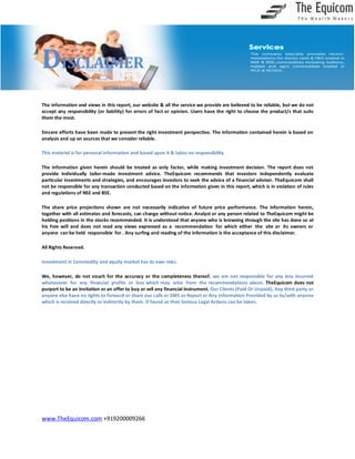 DISCLAIMER
The information and views in this report, our website & all the service we provide are believed to be reliable, but we do not
accept any responsibility (or liability) for errors of fact or opinion. Users have the right to choose the product/s that suits
them the most.
Sincere efforts have been made to present the right investment perspective. The information contained herein is based on
analysis and up on sources that we consider reliable.
This material is for personal information and based upon it & takes no responsibility
The information given herein should be treated as only factor, while making investment decision. The report does not
provide individually tailor-made investment advice. TheEquicom recommends that investors independently evaluate
particular investments and strategies, and encourages investors to seek the advice of a financial adviser. TheEquicom shall
not be responsible for any transaction conducted based on the information given in this report, which is in violation of rules
and regulations of NSE and BSE.
The share price projections shown are not necessarily indicative of future price performance. The information herein,
together with all estimates and forecasts, can change without notice. Analyst or any person related to TheEquicom might be
holding positions in the stocks recommended. It is understood that anyone who is browsing through the site has done so at
his free will and does not read any views expressed as a recommendation for which either the site or its owners or
anyone can be held responsible for . Any surfing and reading of the information is the acceptance of this disclaimer.
All Rights Reserved.
Investment in Commodity and equity market has its own risks.
We, however, do not vouch for the accuracy or the completeness thereof. we are not responsible for any loss incurred
whatsoever for any financial profits or loss which may arise from the recommendations above. TheEquicom does not
purport to be an invitation or an offer to buy or sell any financial instrument. Our Clients (Paid Or Unpaid), Any third party or
anyone else have no rights to forward or share our calls or SMS or Report or Any Information Provided by us to/with anyone
which is received directly or indirectly by them. If found so then Serious Legal Actions can be taken.

www.TheEquicom.com +919200009266

 