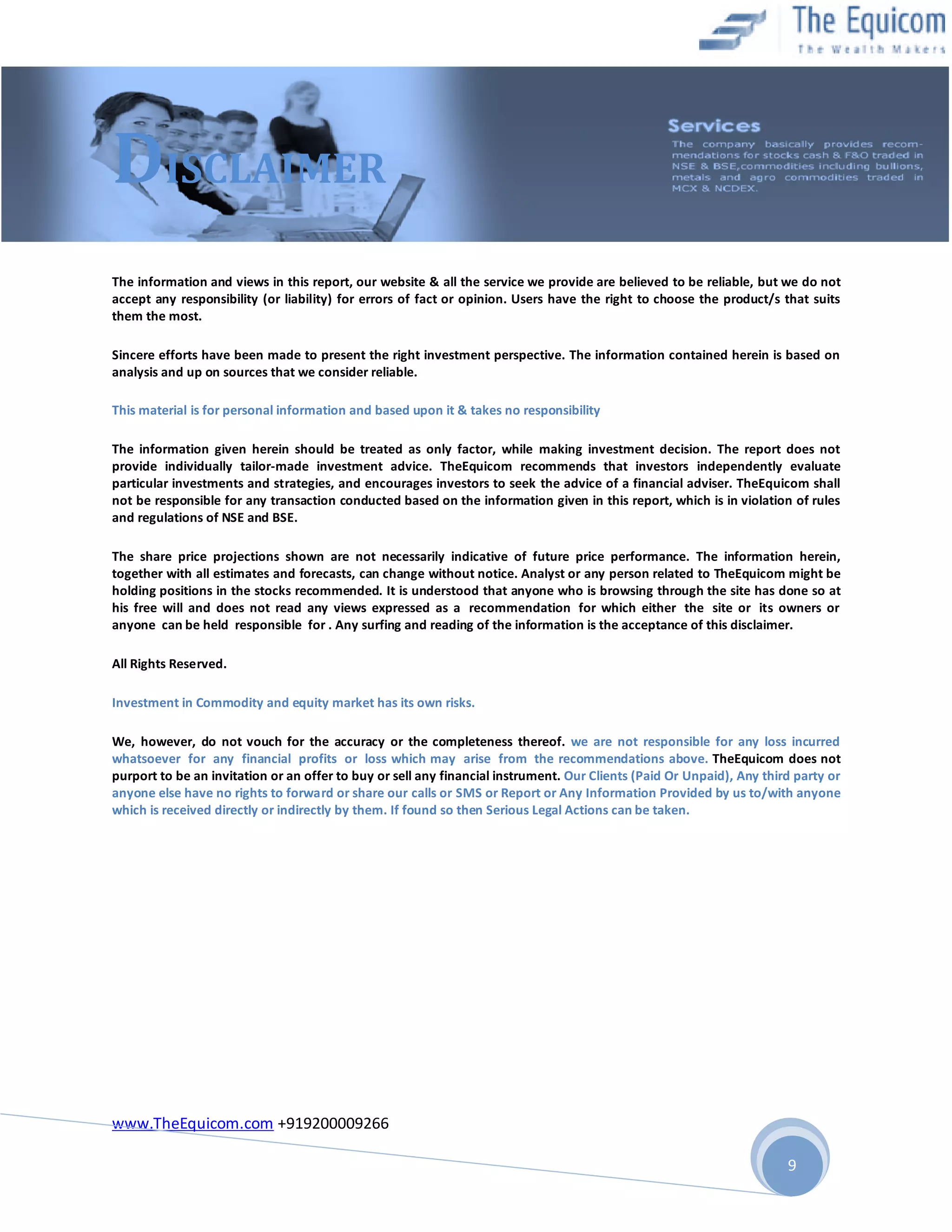 DISCLAIMER
The information and views in this report, our website & all the service we provide are believed to be reliable, but we do not
accept any responsibility (or liability) for errors of fact or opinion. Users have the right to choose the product/s that suits
them the most.
Sincere efforts have been made to present the right investment perspective. The information contained herein is based on
analysis and up on sources that we consider reliable.
This material is for personal information and based upon it & takes no responsibility
The information given herein should be treated as only factor, while making investment decision. The report does not
provide individually tailor-made investment advice. TheEquicom recommends that investors independently evaluate
particular investments and strategies, and encourages investors to seek the advice of a financial adviser. TheEquicom shall
not be responsible for any transaction conducted based on the information given in this report, which is in violation of rules
and regulations of NSE and BSE.
The share price projections shown are not necessarily indicative of future price performance. The information herein,
together with all estimates and forecasts, can change without notice. Analyst or any person related to TheEquicom might be
holding positions in the stocks recommended. It is understood that anyone who is browsing through the site has done so at
his free will and does not read any views expressed as a recommendation for which either the site or its owners or
anyone can be held responsible for . Any surfing and reading of the information is the acceptance of this disclaimer.
All Rights Reserved.
Investment in Commodity and equity market has its own risks.
We, however, do not vouch for the accuracy or the completeness thereof. we are not responsible for any loss incurred
whatsoever for any financial profits or loss which may arise from the recommendations above. TheEquicom does not
purport to be an invitation or an offer to buy or sell any financial instrument. Our Clients (Paid Or Unpaid), Any third party or
anyone else have no rights to forward or share our calls or SMS or Report or Any Information Provided by us to/with anyone
which is received directly or indirectly by them. If found so then Serious Legal Actions can be taken.

www.TheEquicom.com +919200009266
9

 