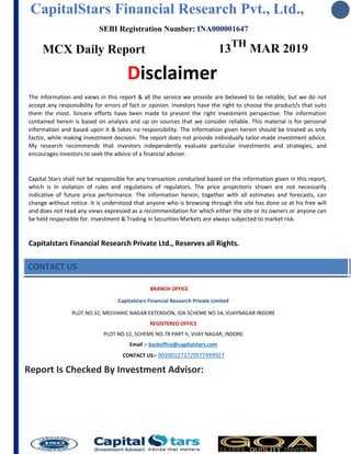 CapitalStars Financial Research Pvt., Ltd.,
SEBI Registration Number: INA000001647
MCX Daily Report 13TH
MAR 2019
Disclaimer
The information and views in this report & all the service we provide are believed to be reliable, but we do not
accept any responsibility for errors of fact or opinion. Investors have the right to choose the product/s that suits
them the most. Sincere efforts have been made to present the right investment perspective. The information
contained herein is based on analysis and up on sources that we consider reliable. This material is for personal
information and based upon it & takes no responsibility. The information given herein should be treated as only
factor, while making investment decision. The report does not provide individually tailor-made investment advice.
My research recommends that investors independently evaluate particular investments and strategies, and
encourages investors to seek the advice of a financial adviser.
Capital Stars shall not be responsible for any transaction conducted based on the information given in this report,
which is in violation of rules and regulations of regulators. The price projections shown are not necessarily
indicative of future price performance. The information herein, together with all estimates and forecasts, can
change without notice. It is understood that anyone who is browsing through the site has done so at his free will
and does not read any views expressed as a recommendation for which either the site or its owners or anyone can
be held responsible for. Investment & Trading in Securities Markets are always subjected to market risk.
Capitalstars Financial Research Private Ltd., Reserves all Rights.
CONTACT US
BRANCH OFFICE
Capitalstars Financial Research Private Limited
PLOT NO.32, MECHANIC NAGAR EXTENSION, IDA SCHEME NO.54, VIJAYNAGAR INDORE
REGISTERED OFFICE
PLOT NO.12, SCHEME NO.78 PART-II, VIJAY NAGAR, INDORE
Email :- backoffice@capitalstars.com
CONTACT US:- 9039012727/9977499927
Report Is Checked By Investment Advisor:
 
