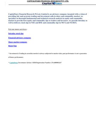 CAPITALSTARS	FINANCIAL	RESEARCH	PVT.	LTD.
CapitalStars Financial Research Private Limited is an advisory company incepted with a vision of
providing fair and accurate trading and investment calls in share and commodity market. we
specialize in thorough fundamental and technical research analysis in equity and commodity
market to provide best equity and commodity tips to traders and investors. we provide intraday as
well as delivery stock tips in NSE and BSE and commodity tips in MCX and NCDEX.
Get our more services:-
Intraday stock tips
Financial advisory company
Share market company
Stock Tips
* Investment & Trading in securities market is always subjected to market risks, past performance is not a guarantee
of future performance.
* CapitalStars Investment Adviser: SEBI Registration Number: INA000001647
4
 