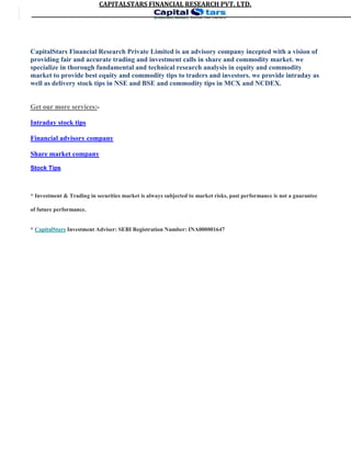 CAPITALSTARS	FINANCIAL	RESEARCH	PVT.	LTD.
CapitalStars Financial Research Private Limited is an advisory company incepted with a vision of
providing fair and accurate trading and investment calls in share and commodity market. we
specialize in thorough fundamental and technical research analysis in equity and commodity
market to provide best equity and commodity tips to traders and investors. we provide intraday as
well as delivery stock tips in NSE and BSE and commodity tips in MCX and NCDEX.
Get our more services:-
Intraday stock tips
Financial advisory company
Share market company
Stock Tips
* Investment & Trading in securities market is always subjected to market risks, past performance is not a guarantee
of future performance.
* CapitalStars Investment Adviser: SEBI Registration Number: INA000001647
4
 