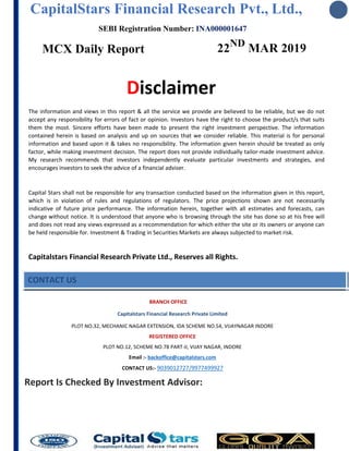 CapitalStars Financial Research Pvt., Ltd.,
SEBI Registration Number: INA000001647
MCX Daily Report 22ND
MAR 2019
Disclaimer
The information and views in this report & all the service we provide are believed to be reliable, but we do not
accept any responsibility for errors of fact or opinion. Investors have the right to choose the product/s that suits
them the most. Sincere efforts have been made to present the right investment perspective. The information
contained herein is based on analysis and up on sources that we consider reliable. This material is for personal
information and based upon it & takes no responsibility. The information given herein should be treated as only
factor, while making investment decision. The report does not provide individually tailor-made investment advice.
My research recommends that investors independently evaluate particular investments and strategies, and
encourages investors to seek the advice of a financial adviser.
Capital Stars shall not be responsible for any transaction conducted based on the information given in this report,
which is in violation of rules and regulations of regulators. The price projections shown are not necessarily
indicative of future price performance. The information herein, together with all estimates and forecasts, can
change without notice. It is understood that anyone who is browsing through the site has done so at his free will
and does not read any views expressed as a recommendation for which either the site or its owners or anyone can
be held responsible for. Investment & Trading in Securities Markets are always subjected to market risk.
Capitalstars Financial Research Private Ltd., Reserves all Rights.
CONTACT US
BRANCH OFFICE
Capitalstars Financial Research Private Limited
PLOT NO.32, MECHANIC NAGAR EXTENSION, IDA SCHEME NO.54, VIJAYNAGAR INDORE
REGISTERED OFFICE
PLOT NO.12, SCHEME NO.78 PART-II, VIJAY NAGAR, INDORE
Email :- backoffice@capitalstars.com
CONTACT US:- 9039012727/9977499927
Report Is Checked By Investment Advisor:
 