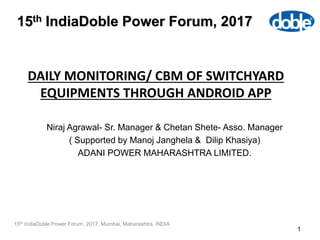 DAILY MONITORING/ CBM OF SWITCHYARD
EQUIPMENTS THROUGH ANDROID APP
1
15th IndiaDoble Power Forum, 2017, Mumbai, Maharashtra, INDIA
15th IndiaDoble Power Forum, 2017
Niraj Agrawal- Sr. Manager & Chetan Shete- Asso. Manager
( Supported by Manoj Janghela & Dilip Khasiya)
ADANI POWER MAHARASHTRA LIMITED.
 