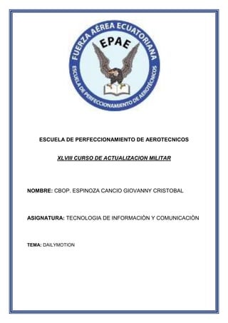 ESCUELA DE PERFECCIONAMIENTO DE AEROTECNICOS
XLVIII CURSO DE ACTUALIZACION MILITAR
NOMBRE: CBOP. ESPINOZA CANCIO GIOVANNY CRISTOBAL
ASIGNATURA: TECNOLOGIA DE INFORMACIÒN Y COMUNICACIÒN
TEMA: DAILYMOTION
 