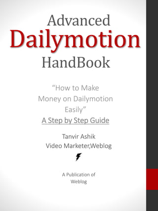 Dailymotion
“How to Make
Money on Dailymotion
Easily”
A Step by Step Guide
Advanced
HandBook
Tanvir Ashik
Video Marketer,Weblog
A Publication of
Weblog
 
