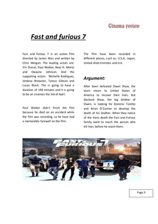 Fast and furious 7
Fast and furious 7 is an action film
directed by James Wan and written by
Chris Morgan. The leading actors are:
Vin Diesel, Paul Walker, Neal H. Moritz
and Dwayne Johnson. And the
supporting actors: Michelle Rodriguez,
Jordana Brewster, Tyrese Gibson and
Lucas Black. The is going to have a
duration of 140 minutes and it is going
to be on cinemas the 3rd of April.
Paul Walker didn't finish the film
because he died on an accident while
the film was recording, so he have had
a memorable farewell on the film.
The film have been recorded in
different places, such as: U.S.A., Japan,
United Arab Emirates and U.K.
Argument:
After been defeated Owen Shaw, the
team return to United States of
America to recover their lives. But
Deckard Shaw, the big brother of
Owen, is looking for Dominic Toretto
and Brian O'Conner to develop the
death of his brother. When they notice
of the Hans death the Fast and Furious
family want to reach the person who
kill Han, before he reach them.
Page.9
 