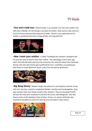 -Two and a half men: Charlie Harper is an alcoholic, rich man and a ladies´men,
who lives in Malibu. His life changes a lot when his brother Allan and son Jake comes to
live to his house because Allan divorced of Judith. Charlie is very angry because his
brother is greedy but basically is happy of they are living with him.
-How I meet your mother: In 2030, Ted Mosby the architech decided to tell
his sons the story of how he meet their mother. The story begans much years ago
when Ted mets Marshall and Lily at the university, the story tells about how Ted knews
Barney ( the men who tried to get a girlfriend for him ), and Robin ( a Canadian girl
who knows in a pub behind his house, and at first she was her girlfriend ).
-Big Bang theory: Sheldon Cooper the physicist is searching for someone to live
with him. One day, Leonard is acepted by Sheldon and they start living together. Days
ago, Leonard make new friends at work ( Raj, Howard ). They are very good friends
because the most part are physicist and they like comics and videogames. One day,
Penny arrives at the building in front of them. Penny is an actress of Omaha who
traveled to Pasadena to search for work because she doesn´t have money.
Page.10
 