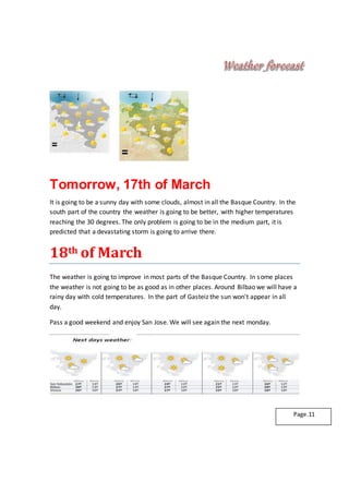 Tomorrow, 17th of March
It is going to be a sunny day with some clouds, almost in all the Basque Country. In the
south part of the country the weather is going to be better, with higher temperatures
reaching the 30 degrees. The only problem is going to be in the medium part, it is
predicted that a devastating storm is going to arrive there.
18th of March
The weather is going to improve in most parts of the Basque Country. In some places
the weather is not going to be as good as in other places. Around Bilbao we will have a
rainy day with cold temperatures. In the part of Gasteiz the sun won't appear in all
day.
Pass a good weekend and enjoy San Jose. We will see again the next monday.
Page.11
 