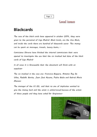 Blackcards
The case of the black cards have appeared in october 2014, they were
given to the personnel of Caja Madrid. Black Cards, are like Visa Black,
and inside the cards there are hundred of thousands euros. This money
can be spent on massages, travels, luxury items,...
Comisiones Obreras have finished the internal commissions that were
opened to investigate the use that the six involved had done of the black
cards of Caja Madrid.
In all cases it is foreseeable that the document will finish with an
expulsion.
The six involved in the case are: Francisco Baquero, Antonio Rey De
Viñas, Rodolfo Benito, Juan José Azcona, Pedro Bedia and Gabriel María
Moreno.
The manager of the CC OO, said that no one of implicates wanted to
give the money back and the union is embarrassed because of the action
of those people and they have asked for forgiveness.
Page. 1
 