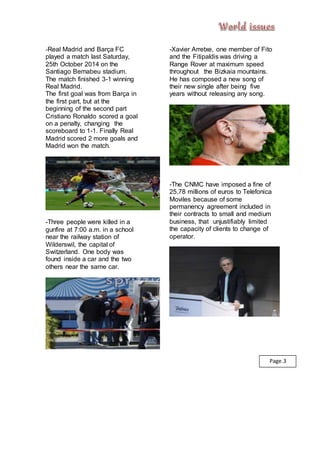 -Real Madrid and Barça FC
played a match last Saturday,
25th October 2014 on the
Santiago Bernabeu stadium.
The match finished 3-1 winning
Real Madrid.
The first goal was from Barça in
the first part, but at the
beginning of the second part
Cristiano Ronaldo scored a goal
on a penalty, changing the
scoreboard to 1-1. Finally Real
Madrid scored 2 more goals and
Madrid won the match.
-Three people were killed in a
gunfire at 7:00 a.m. in a school
near the railway station of
Wilderswil, the capital of
Switzerland. One body was
found inside a car and the two
others near the same car.
-Xavier Arretxe, one member of Fito
and the Fitipaldis was driving a
Range Rover at maximum speed
throughout the Bizkaia mountains.
He has composed a new song of
their new single after being five
years without releasing any song.
-The CNMC have imposed a fine of
25,78 millions of euros to Telefonica
Moviles because of some
permanency agreement included in
their contracts to small and medium
business, that unjustifiably limited
the capacity of clients to change of
operator.
Page.3
 