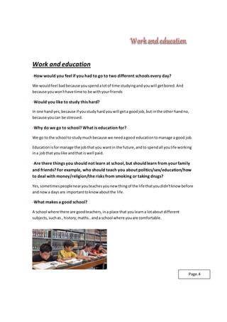 Work and education
-How would you feel if you had to go to two different schools every day?
We wouldfeel badbecause youspendalotof time studyingandyouwill getbored.And
because youwon'thave time to be withyourfriends
-Would you like to study this hard?
In one handyes,because if youstudyhard youwill geta goodjob,but inthe other handno,
because youcan be stressed.
-Why do we go to school? What is education for?
We go to the school to studymuchbecause we needagood educationtomanage a good job.
Educationisfor manage the jobthat you wantin the future,andto spendall youlife working
ina jobthat youlike andthat iswell paid.
-Are there things you should not learn at school, but should learn from yourfamily
and friends? For example, who should teach you about politics/sex/education/how
to deal with money/religion/the risks from smoking or taking drugs?
Yes,sometimespeoplenearyouteachesyounew thingof the life thatyoudidn'tknow before
and nowa days are importanttoknow aboutthe life.
-What makes a good school?
A school where there are goodteachers,ina place that youlearna lotabout different
subjects,suchas , history,maths..anda school where youare comfortable.
Page.4
 