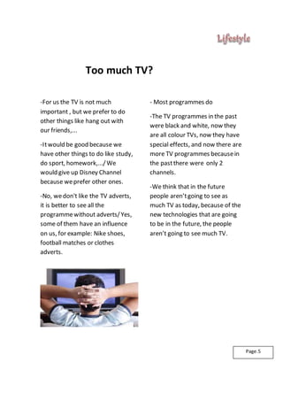 Too much TV?
-For us the TV is not much
important , but we prefer to do
other things like hang out with
our friends,...
-Itwould be good because we
have other things to do like study,
do sport, homework,.../We
would give up Disney Channel
because weprefer other ones.
-No, wedon't like the TV adverts,
it is better to see all the
programmewithout adverts/Yes,
some of them have an influence
on us, for example: Nike shoes,
football matches or clothes
adverts.
- Most programmes do
-The TV programmes in the past
were black and white, now they
are all colour TVs, now they have
special effects, and now there are
more TV programmes becausein
the pastthere were only 2
channels.
-We think that in the future
people aren’tgoing to see as
much TV as today, because of the
new technologies that are going
to be in the future, the people
aren’t going to see much TV.
Page.5
 