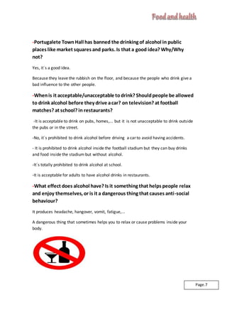 -Portugalete TownHall has banned the drinking of alcohol in public
places like market squares and parks. Is that a good idea? Why/Why
not?
Yes, it´s a good idea.
Because they leave the rubbish on the floor, and because the people who drink give a
bad influence to the other people.
-Whenis it acceptable/unacceptable todrink? Shouldpeople be allowed
to drink alcohol before they drive acar? on television? at football
matches? at school? in restaurants?
-It is acceptable to drink on pubs, homes,... but it is not unacceptable to drink outside
the pubs or in the street.
-No, it´s prohibited to drink alcohol before driving a car to avoid having accidents.
- It is prohibited to drink alcohol inside the football stadium but they can buy drinks
and food inside the stadium but without alcohol.
-It´s totally prohibited to drink alcohol at school.
-It is acceptable for adults to have alcohol drinks in restaurants.
-What effect does alcohol have? Is it something that helps people relax
and enjoy themselves, or is it a dangerous thing that causes anti-social
behaviour?
It produces headache, hangover, vomit, fatigue,...
A dangerous thing that sometimes helps you to relax or cause problems inside your
body.
Page.7
 