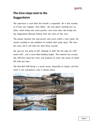 The time stops next to the
Guggenheim
The experience is such that the breath is suspended for a few seconds,
as if time was stopped. Just follow the tiny figure standing over La
Salve, which makes the event greater, even more than the bridge and
the Guggenheim Museum looking from the shore of the river.
The jumper becomes the only person who exists within a mile radius. He
stands carefully on the platform to rethink their jump again. The time
has come and it will take less than three seconds.
No, you are not going to fall, although it looks like the edge of a 28-
meter-cliff , and a seven-floor-building height. The moment has arrived,
the cliff diver places his arms, and prepares to enter the water at about
90 miles per hour.
The Red Bull Cliff Diving is a great event, impossible to forget, and this
event is not everywhere, only in famous places
Page.8
 