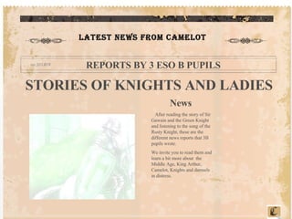 LATEST NEWS FROM CAMELOT REPORTS BY 3 ESO B PUPILS STORIES OF KNIGHTS AND LADIES News  After reading the story of Sir Gawain and the Green Knight and listening to the song of the Rusty Knight, these are the different news reports that 3B pupils wrote. We invite you to read them and learn a bit more about  the Middle Age, King Arthur, Camelot, Knights and damsels in distress. 