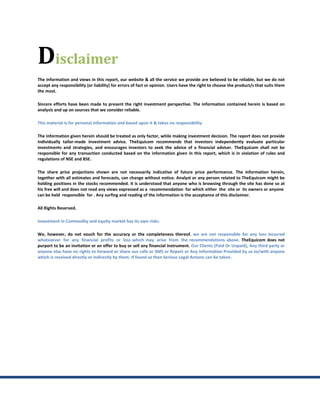 Disclaimer
The information and views in this report, our website & all the service we provide are believed to be reliable, but we do not
accept any responsibility (or liability) for errors of fact or opinion. Users have the right to choose the product/s that suits them
the most.

Sincere efforts have been made to present the right investment perspective. The information contained herein is based on
analysis and up on sources that we consider reliable.

This material is for personal information and based upon it & takes no responsibility

The information given herein should be treated as only factor, while making investment decision. The report does not provide
individually tailor-made investment advice. TheEquicom recommends that investors independently evaluate particular
investments and strategies, and encourages investors to seek the advice of a financial adviser. TheEquicom shall not be
responsible for any transaction conducted based on the information given in this report, which is in violation of rules and
regulations of NSE and BSE.

The share price projections shown are not necessarily indicative of future price performance. The information herein,
together with all estimates and forecasts, can change without notice. Analyst or any person related to TheEquicom might be
holding positions in the stocks recommended. It is understood that anyone who is browsing through the site has done so at
his free will and does not read any views expressed as a recommendation for which either the site or its owners or anyone
can be held responsible for . Any surfing and reading of the information is the acceptance of this disclaimer.

All Rights Reserved.

Investment in Commodity and equity market has its own risks.

We, however, do not vouch for the accuracy or the completeness thereof. we are not responsible for any loss incurred
whatsoever for any financial profits or loss which may arise from the recommendations above. TheEquicom does not
purport to be an invitation or an offer to buy or sell any financial instrument. Our Clients (Paid Or Unpaid), Any third party or
anyone else have no rights to forward or share our calls or SMS or Report or Any Information Provided by us to/with anyone
which is received directly or indirectly by them. If found so then Serious Legal Actions can be taken.
 