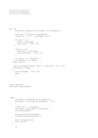 =====================
05-02-2014 Wednesday
======================

$m = 0;
foreach($_categories as $index => $_category){
$catname = $_category->getName();
//echo $m . " - " . $catname.'<br>';
if ($m == 0) {
$char = $catname;
echo $char . "<br />";
}
if($m == 33){
$lastChar = $catname;
echo $lastChar . "<br />";
}
if ($char !== $lastChar) {
if ($lastChar !== 'AGM')
echo '<br>';
echo strtoupper($char).'<br>'; //print A / B / C etc
$lastChar = $char;
}

echo $catname . "<br />";
$m++;
}

user: external
password: external2013

<?php
foreach($_categories as $_category){
$catname .= $_category->getName() . ",";
}
//echo "hi " . $catname;
$catname1 = explode(',',$catname);
sort($catname1);
$clength=count($catname1);
for($x=0;$x<$clength;$x++)
{
}

echo $catname1[$x];
echo "<br>";
?>

 