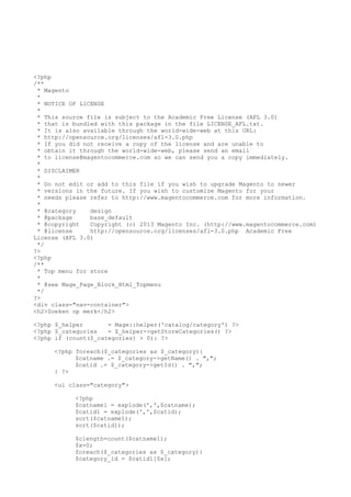 <?php
/**
* Magento
*
* NOTICE OF LICENSE
*
* This source file is subject to the Academic Free License (AFL 3.0)
* that is bundled with this package in the file LICENSE_AFL.txt.
* It is also available through the world-wide-web at this URL:
* http://opensource.org/licenses/afl-3.0.php
* If you did not receive a copy of the license and are unable to
* obtain it through the world-wide-web, please send an email
* to license@magentocommerce.com so we can send you a copy immediately.
*
* DISCLAIMER
*
* Do not edit or add to this file if you wish to upgrade Magento to newer
* versions in the future. If you wish to customize Magento for your
* needs please refer to http://www.magentocommerce.com for more information.
*
* @category
design
* @package
base_default
* @copyright
Copyright (c) 2013 Magento Inc. (http://www.magentocommerce.com)
* @license
http://opensource.org/licenses/afl-3.0.php Academic Free
License (AFL 3.0)
*/
?>
<?php
/**
* Top menu for store
*
* @see Mage_Page_Block_Html_Topmenu
*/
?>
<div class="nav-container">
<h2>Zoeken op merk</h2>
<?php $_helper
= Mage::helper('catalog/category') ?>
<?php $_categories
= $_helper->getStoreCategories() ?>
<?php if (count($_categories) > 0): ?>
<?php foreach($_categories as $_category){
$catname .= $_category->getName() . ",";
$catid .= $_category->getId() . ",";
} ?>
<ul class="category">
<?php
$catname1 = explode(',',$catname);
$catid1 = explode(',',$catid);
sort($catname1);
sort($catid1);
$clength=count($catname1);
$x=0;
foreach($_categories as $_category){
$category_id = $catid1[$x];

 