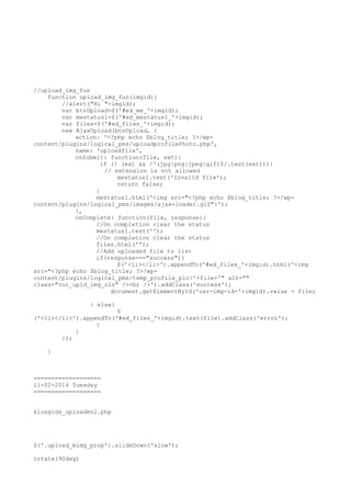 //upload_img_fun
function upload_img_fun(imgid){
//alert("Hi "+imgid);
var btnUpload=$('#ed_me_'+imgid);
var mestatus1=$('#ed_mestatus1_'+imgid);
var files=$('#ed_files_'+imgid);
new AjaxUpload(btnUpload, {
action: '<?php echo $blog_title; ?>/wpcontent/plugins/logical_pms/uploadprofilePhoto.php',
name: 'uploadfile',
onSubmit: function(file, ext){
if (! (ext && /^(jpg|png|jpeg|gif)$/.test(ext))){
// extension is not allowed
mestatus1.text('Invalid file');
return false;
}
mestatus1.html('<img src="<?php echo $blog_title; ?>/wpcontent/plugins/logical_pms/images/ajax-loader.gif">');
},
onComplete: function(file, response){
//On completion clear the status
mestatus1.text('');
//On completion clear the status
files.html('');
//Add uploaded file to list
if(response==="success"){
$('<li></li>').appendTo('#ed_files_'+imgid).html('<img
src="<?php echo $blog_title; ?>/wpcontent/plugins/logical_pms/temp_profile_pic/'+file+'" alt=""
class="cur_upld_img_cls" /><br />').addClass('success');
document.getElementById('usr-img-id-'+imgid).value = file;
} else{

$
('<li></li>').appendTo('#ed_files_'+imgid).text(file).addClass('error');
}
}
});
}

===================
11-02-2014 Tuesday
===================
klusgids_uploaden2.php

$('.upload_mimg_prop').slideDown('slow');
rotate(90deg)

 