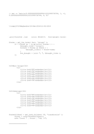 || mat == 'matrix(0.00000000000000006123233995736766, 1, -1,
0.00000000000000006123233995736766, 0, 0)'

comp123DMeghendra10-Feb-201411-02-2014

.proj-field-dv .low{

color: #41A317;

font-weight: bold;}

$terms = get_the_terms( $arr, 'groups' );
if ( $terms && ! is_wp_error( $terms ) ) :
$draught_links = array();
foreach ( $terms as $term ) {
$draught_links[] = $term->name;
}
$on_draught = join( ", ", $draught_links );
?>

<h3>Main Groups</h3>
<ul>
<li><a href="#">asdasdas</a></li>
<li><a href="#">asdasdas</a></li>
<li><a href="#">asdasdas</a></li>
<li><a href="#">asdasdas</a></li>
<li><a href="#">asdasdas</a></li>
<li><a href="#">asdasdas</a></li>
<li><a href="#">asdasdas</a></li>
</ul>

<h3>Subgroups</h3>
<ul>
<li><a
<li><a
<li><a
<li><a
<li><a
<li><a
<li><a
</ul>

href="#">asdasdas</a></li>
href="#">asdasdas</a></li>
href="#">asdasdas</a></li>
href="#">asdasdas</a></li>
href="#">asdasdas</a></li>
href="#">asdasdas</a></li>
href="#">asdasdas</a></li>

$termchildren1 = get_term_children( 30, 'transmission' );
$count = count($termchildren1);
echo "count " . $count . "<br />";
===================

 