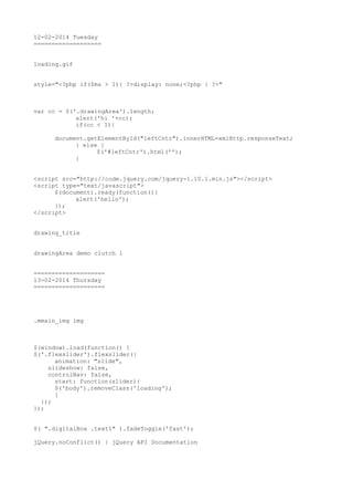 12-02-2014 Tuesday
===================
loading.gif
style="<?php if($ms > 1){ ?>display: none;<?php } ?>"

var cc = $('.drawingArea').length;
alert('hi '+cc);
if(cc < 1){
document.getElementById("leftCntr").innerHTML=xmlHttp.responseText;
} else {
$('#leftCntr').html('');
}
<script src="http://code.jquery.com/jquery-1.10.1.min.js"></script>
<script type="text/javascript">
$(document).ready(function(){
alert('hello');
});
</script>
drawing_title
drawingArea demo clutch 1
====================
13-02-2014 Thursday
====================

.mmain_img img

$(window).load(function() {
$('.flexslider').flexslider({
animation: "slide",
slideshow: false,
controlNav: false,
start: function(slider){
$('body').removeClass('loading');
}
});
});
$( ".digitalBox .text1" ).fadeToggle('fast');
jQuery.noConflict() | jQuery API Documentation

 