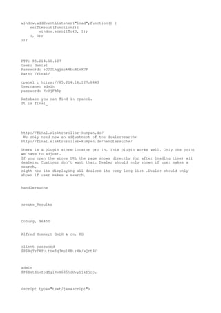 window.addEventListener("load",function() {
setTimeout(function(){
window.scrollTo(0, 1);
}, 0);
});

FTP: 85.214.16.127
User: daniel
Password: e022Lhgjzpk4boBlsXJF
Path: /final/
cpanel : https://85.214.16.127:8443
Username: admin
password: KvHjFB5p
Database you can find in cpanel.
It is final_

http://final.elektroroller-kumpan.de/
We only need now an adjustment of the dealersearch:
http://final.elektroroller-kumpan.de/handlersuche/
There is a plugin store locator pro in. This plugin works well. Only one point
we have to adjust.
If you open the above URL the page shows directly (or after loading time) all
dealers. Customer don`t want that. Dealer should only shown if user makes a
search.
right now its displaying all dealers its very long list .Dealer should only
shown if user makes a search.
handlersuche

create_Results

Coburg, 96450
Alfred Hommert GmbH & co. KG
client password
$P$BqTzTRYu.tneZq3mp1XB.rHk/aQrt4/

admin
$P$BmtBbvIpdIglRvH685hdUvy1jkIjcc.

<script type="text/javascript">

 