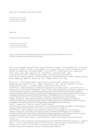 logn_err_msg_page both_error_page
=================
14-02-2014 Friday
=================

overlay
create-prinotice-form
===================
17-02-2014 Monday
===================

http://localhost/klardigital/wp-content/plugins/wordpress-socialstream/images/dcwss-dark/mblog.png

<div class="dcwss-content"><ul class="stream isotope" style="position: relative;
overflow: hidden; height: 683.233px;"><li class="dcsns-li dcsns-facebook dcsnsfeed-0 isotope-item isotope-hidden" rel="222675" style="position: absolute;
left: 0px; top: 0px; opacity: 0; transform: translate(2px, 1px)
scale(0.001);"><div class="inner"><span class="section-title"><a
href="http://www.facebook.com/Google/posts/10100943825976973">Aww, thanks Google
Play &mdash;my mp<3 beats for you. Happy Valentine's Day!
We're sh...</a></span><span class="section-text">Aww, thanks Google Play
&mdash;my mp? beats for you. Happy Valentine's Day! We're sharing the love
today with virtual ...</span><span class="section-user"><a
href="http://www.facebook.com/Google">Google</a></span><span class="sectionshare"><a class="share-facebook" href="http://www.facebook.com/sharer.php?u=http
%3A%2F%2Fwww.facebook.com%2FGoogle%2Fposts%2F10100943825976973&amp;t=Aww%2C
%20thanks%20Google%20Play%20%26%23x2014%3Bmy%20mp%26lt%3B3%20beats%20for%20you.
%20Happy%20Valentine%26%23039%3Bs%20Day!%0A%0AWe%26%23039%3Bre%20sh..."></a><a
class="share-twitter" href="https://twitter.com/share?url=http%3A%2F
%2Fwww.facebook.com%2FGoogle%2Fposts%2F10100943825976973&amp;text=Aww%2C
%20thanks%20Google%20Play%20%26%23x2014%3Bmy%20mp%26lt%3B3%20beats%20for%20you.
%20Happy%20Valentine%26%23039%3Bs%20Day!%0A%0AWe%26%23039%3Bre
%20sh...&amp;via="></a><a class="share-google"
href="https://plus.google.com/share?url=http%3A%2F%2Fwww.facebook.com%2FGoogle
%2Fposts%2F10100943825976973"></a><a class="share-linkedin"
href="http://www.linkedin.com/shareArticle?mini=true&amp;url=http%3A%2F
%2Fwww.facebook.com%2FGoogle%2Fposts%2F10100943825976973&amp;title=Aww%2C
%20thanks%20Google%20Play%20%26%23x2014%3Bmy%20mp%26lt%3B3%20beats%20for%20you.
%20Happy%20Valentine%26%23039%3Bs%20Day!%0A%0AWe%26%23039%3Bre
%20sh..."></a></span><span class="clear"></span></div><span class="sectionintro"><a
href="http://www.facebook.com/Google/posts/10100943825976973">Posted</a> <span>2
days + 13 hrs ago</span></span><a href="http://www.facebook.com/Google"><img
class="icon" alt="" src="http://localhost/klardigital/wpcontent/plugins/wordpress-social-stream/images/dcwss-

 