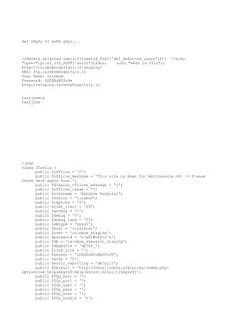 Get rEaDy tO woRk gUys...

//delete selected usersif(isset($_POST['del_selected_users'])){
"<pre>";print_r($_POST['hello']);die;
echo "what is this";}
http://rainbowhospitals.in/staging/
URL: ftp.rainbowhospitals.in
User Name: rainbow
Password: rDCAByB5ZcHe
http://staging.rainbowhospitals.in

//echo

testjoomla
testjoom

<?php
class JConfig {
public $offline = '0';
public $offline_message = 'This site is down for maintenance.<br /> Please
check back again soon.';
public $display_offline_message = '1';
public $offline_image = '';
public $sitename = 'Rainbow Hospital';
public $editor = 'tinymce';
public $captcha = '0';
public $list_limit = '20';
public $access = '1';
public $debug = '0';
public $debug_lang = '0';
public $dbtype = 'mysql';
public $host = 'localhost';
public $user = 'rainbow_staging';
public $password = 'r!a@i#n$b%o^w';
public $db = 'rainbow_nversion_staging';
public $dbprefix = 'dp7zf_';
public $live_site = '';
public $secret = 'lnDd1rHliWaPY5JN';
public $gzip = '0';
public $error_reporting = 'default';
public $helpurl = 'http://help.joomla.org/proxy/index.php?
option=com_help&keyref=Help{major}{minor}:{keyref}';
public $ftp_host = '';
public $ftp_port = '';
public $ftp_user = '';
public $ftp_pass = '';
public $ftp_root = '';
public $ftp_enable = '0';

 
