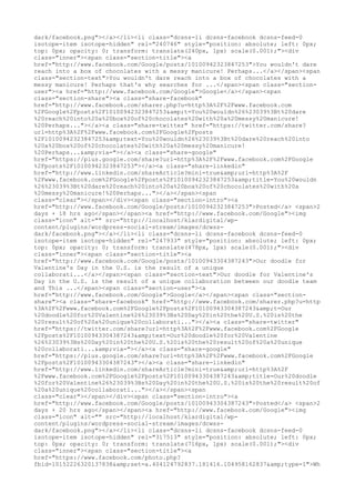 dark/facebook.png"></a></li><li class="dcsns-li dcsns-facebook dcsns-feed-0
isotope-item isotope-hidden" rel="240746" style="position: absolute; left: 0px;
top: 0px; opacity: 0; transform: translate(240px, 1px) scale(0.001);"><div
class="inner"><span class="section-title"><a
href="http://www.facebook.com/Google/posts/10100942323847253">You wouldn't dare
reach into a box of chocolates with a messy manicure! Perhaps...</a></span><span
class="section-text">You wouldn't dare reach into a box of chocolates with a
messy manicure! Perhaps that's why searches for ...</span><span class="sectionuser"><a href="http://www.facebook.com/Google">Google</a></span><span
class="section-share"><a class="share-facebook"
href="http://www.facebook.com/sharer.php?u=http%3A%2F%2Fwww.facebook.com
%2FGoogle%2Fposts%2F10100942323847253&amp;t=You%20wouldn%26%23039%3Bt%20dare
%20reach%20into%20a%20box%20of%20chocolates%20with%20a%20messy%20manicure!
%20Perhaps..."></a><a class="share-twitter" href="https://twitter.com/share?
url=http%3A%2F%2Fwww.facebook.com%2FGoogle%2Fposts
%2F10100942323847253&amp;text=You%20wouldn%26%23039%3Bt%20dare%20reach%20into
%20a%20box%20of%20chocolates%20with%20a%20messy%20manicure!
%20Perhaps...&amp;via="></a><a class="share-google"
href="https://plus.google.com/share?url=http%3A%2F%2Fwww.facebook.com%2FGoogle
%2Fposts%2F10100942323847253"></a><a class="share-linkedin"
href="http://www.linkedin.com/shareArticle?mini=true&amp;url=http%3A%2F
%2Fwww.facebook.com%2FGoogle%2Fposts%2F10100942323847253&amp;title=You%20wouldn
%26%23039%3Bt%20dare%20reach%20into%20a%20box%20of%20chocolates%20with%20a
%20messy%20manicure!%20Perhaps..."></a></span><span
class="clear"></span></div><span class="section-intro"><a
href="http://www.facebook.com/Google/posts/10100942323847253">Posted</a> <span>2
days + 18 hrs ago</span></span><a href="http://www.facebook.com/Google"><img
class="icon" alt="" src="http://localhost/klardigital/wpcontent/plugins/wordpress-social-stream/images/dcwssdark/facebook.png"></a></li><li class="dcsns-li dcsns-facebook dcsns-feed-0
isotope-item isotope-hidden" rel="247933" style="position: absolute; left: 0px;
top: 0px; opacity: 0; transform: translate(478px, 1px) scale(0.001);"><div
class="inner"><span class="section-title"><a
href="http://www.facebook.com/Google/posts/10100943304387243">Our doodle for
Valentine's Day in the U.S. is the result of a unique
collaborati...</a></span><span class="section-text">Our doodle for Valentine's
Day in the U.S. is the result of a unique collaboration between our doodle team
and This ...</span><span class="section-user"><a
href="http://www.facebook.com/Google">Google</a></span><span class="sectionshare"><a class="share-facebook" href="http://www.facebook.com/sharer.php?u=http
%3A%2F%2Fwww.facebook.com%2FGoogle%2Fposts%2F10100943304387243&amp;t=Our
%20doodle%20for%20Valentine%26%23039%3Bs%20Day%20in%20the%20U.S.%20is%20the
%20result%20of%20a%20unique%20collaborati..."></a><a class="share-twitter"
href="https://twitter.com/share?url=http%3A%2F%2Fwww.facebook.com%2FGoogle
%2Fposts%2F10100943304387243&amp;text=Our%20doodle%20for%20Valentine
%26%23039%3Bs%20Day%20in%20the%20U.S.%20is%20the%20result%20of%20a%20unique
%20collaborati...&amp;via="></a><a class="share-google"
href="https://plus.google.com/share?url=http%3A%2F%2Fwww.facebook.com%2FGoogle
%2Fposts%2F10100943304387243"></a><a class="share-linkedin"
href="http://www.linkedin.com/shareArticle?mini=true&amp;url=http%3A%2F
%2Fwww.facebook.com%2FGoogle%2Fposts%2F10100943304387243&amp;title=Our%20doodle
%20for%20Valentine%26%23039%3Bs%20Day%20in%20the%20U.S.%20is%20the%20result%20of
%20a%20unique%20collaborati..."></a></span><span
class="clear"></span></div><span class="section-intro"><a
href="http://www.facebook.com/Google/posts/10100943304387243">Posted</a> <span>2
days + 20 hrs ago</span></span><a href="http://www.facebook.com/Google"><img
class="icon" alt="" src="http://localhost/klardigital/wpcontent/plugins/wordpress-social-stream/images/dcwssdark/facebook.png"></a></li><li class="dcsns-li dcsns-facebook dcsns-feed-0
isotope-item isotope-hidden" rel="317513" style="position: absolute; left: 0px;
top: 0px; opacity: 0; transform: translate(716px, 1px) scale(0.001);"><div
class="inner"><span class="section-title"><a
href="https://www.facebook.com/photo.php?
fbid=10152226320137838&amp;set=a.404124792837.181416.104958162837&amp;type=1">Wh

 