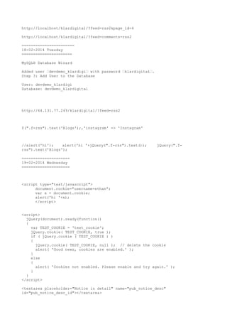 http://localhost/klardigital/?feed=rss2&page_id=4
http://localhost/klardigital/?feed=comments-rss2
=======================
18-02-2014 Tuesday
======================
MySQL® Database Wizard
Added user ’devdemo_klardigi’ with password ’klardigital’.
Step 3: Add User to the Database
User: devdemo_klardigi
Database: devdemo_klardigital

http://64.131.77.249/klardigital/?feed=rss2

$(".f-rss").text('Blogs');,'instagram' => 'Instagram'

//alert('hi');
alert('hi '+jQuery(".f-rss").text());
rss").text('Blogs');

jQuery(".f-

=====================
19-02-2014 Wednesday
=====================

<script type="text/javascript">
document.cookie="username=ethan";
var x = document.cookie;
alert('hi '+x);
</script>
<script>
jQuery(document).ready(function()
{
var TEST_COOKIE = 'test_cookie';
jQuery.cookie( TEST_COOKIE, true );
if ( jQuery.cookie ( TEST_COOKIE ) )
{
jQuery.cookie( TEST_COOKIE, null ); // delete the cookie
alert( 'Good news, cookies are enabled.' );
}
else
{
alert( 'Cookies not enabled. Please enable and try again.' );
}
}
</script>
<textarea placeholder="Notice in detail" name="pub_notice_desc"
id="pub_notice_desc_id"></textarea>

 