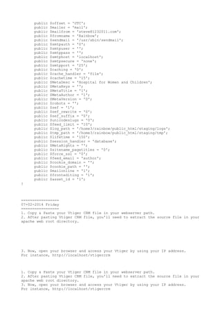 public
public
public
public
public
public
public
public
public
public
public
public
public
public
public
public
public
public
public
public
public
public
public
public
public
public
public
public
public
public
public
public
public
public
public
public
public
public

$offset = 'UTC';
$mailer = 'mail';
$mailfrom = 'steve@1232011.com';
$fromname = 'Rainbow';
$sendmail = '/usr/sbin/sendmail';
$smtpauth = '0';
$smtpuser = '';
$smtppass = '';
$smtphost = 'localhost';
$smtpsecure = 'none';
$smtpport = '25';
$caching = '0';
$cache_handler = 'file';
$cachetime = '15';
$MetaDesc = 'Hospital for Women and Children';
$MetaKeys = '';
$MetaTitle = '1';
$MetaAuthor = '1';
$MetaVersion = '0';
$robots = '';
$sef = '1';
$sef_rewrite = '0';
$sef_suffix = '0';
$unicodeslugs = '0';
$feed_limit = '10';
$log_path = '/home3/rainbow/public_html/staging/logs';
$tmp_path = '/home3/rainbow/public_html/staging/tmp';
$lifetime = '150';
$session_handler = 'database';
$MetaRights = '';
$sitename_pagetitles = '0';
$force_ssl = '0';
$feed_email = 'author';
$cookie_domain = '';
$cookie_path = '';
$mailonline = '1';
$frontediting = '1';
$asset_id = '1';

}

=================
07-02-2014 Friday
=================
1. Copy & Paste your Vtiger CRM file in your webserver path.
2. After pasting Vtiger CRM file, you'll need to extract the source file in your
apache web root directory.

3. Now, open your browser and access your Vtiger by using your IP address.
For instance, http://localhost/vtigercrm

1. Copy & Paste your Vtiger CRM file in your webserver path.
2. After pasting Vtiger CRM file, you'll need to extract the source file in your
apache web root directory.
3. Now, open your browser and access your Vtiger by using your IP address.
For instance, http://localhost/vtigercrm

 