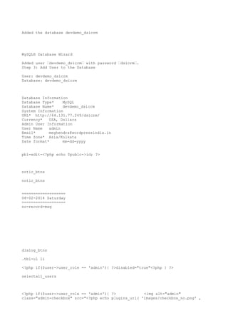 Added the database devdemo_dsicrm

MySQL® Database Wizard
Added user “devdemo_dsicrm“ with password “dsicrm“.
Step 3: Add User to the Database
User: devdemo_dsicrm
Database: devdemo_dsicrm

Database Information
Database Type*
MySQL
Database Name*
devdemo_dsicrm
System Information
URL* http://64.131.77.249/dsicrm/
Currency*
USA, Dollars
Admin User Information
User Name
admin
Email*
meghendra@wordpressindia.in
Time Zone* Asia/Kolkata
Date format*
mm-dd-yyyy
pbl-edit-<?php echo $publc->id; ?>

notic_btns
notic_btns
===================
08-02-2014 Saturday
===================
no-record-msg

dialog_btns
.tbl-ul li
<?php if($user->user_role == 'admin'){ ?>disabled="true"<?php } ?>
selectall_users

<?php if($user->user_role == 'admin'){ ?>
<img alt="admin"
class="admin-checkbox" src="<?php echo plugins_url( 'images/checkbox_no.png' ,

 